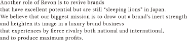 Another role of Revon is to revive brands that have excellent potential but are still “sleeping lions” in Japan. We believe that our biggest mission is to draw out a brand’s inert strength and heighten its image in a luxury brand business that experiences by fierce rivalry both national and international, and to produce maximum profits.