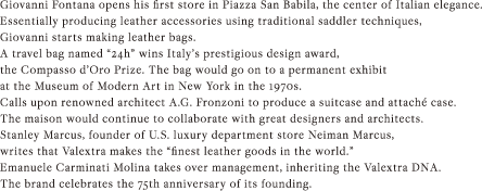 Giovanni Fontana opens his first store in Piazza San Babila, the center of Italian elegance.; Essentially producing leather accessories using traditional saddler techniques, Giovanni starts making leather bags. ; A travel bag named “24h” wins Italy’s prestigious design award, the Compasso d’Oro Prize. The bag would go on to a permanent exhibit at the Museum of Modern Art in New York in the 1970s.; Calls upon renowned architect A.G. Fronzoni to produce a suitcase and attaché case. The maison would continue to collaborate with great designers and architects.; Stanley Marcus, founder of U.S. luxury department store Neiman Marcus, writes that Valextra makes the “finest leather goods in the world.”; Emanuele Carminati Molina takes over management, inheriting the Valextra DNA.; The brand celebrates the 75th anniversary of its founding.;