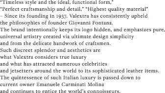 “Timeless style and the ideal, functional form,” “Perfect craftsmanship and detail,” “Highest quality material” – Since its founding in 1937, Valextra has consistently upheld the philosophies of founder Giovanni Fontana. The brand intentionally keeps its logo hidden, and emphasizes pure, universal artistry created via ultimate design simplicity and from the delicate handwork of craftsmen. Such discreet splendor and aesthetics are what Valextra considers true luxury and what has attracted numerous celebrities and jetsetters around the world to its sophisticated leather items. The quintessence of such Italian luxury is passed down to current owner Emanuele Carminati Molina and continues to entice the world’s connoisseurs. 