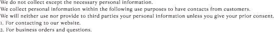 We do not collect except the necessary personal information. We collect personal information within the following use purposes to have contacts from customers. We will neither use nor provide to third parties your personal information unless you give your prior consent. 1. For contacting to our website. 2. For business orders and questions.