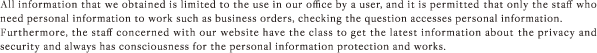 All information that we obtained is limited to the use in our office by a user, and it is permitted that only the staff who need personal information to work such as business orders, checking the question accesses personal information. Furthermore, the staff concerned with our website have the class to get the latest information about the privacy and security and always has consciousness for the personal information protection and works.