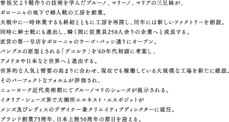 曾祖父より靴作りの技術を学んだブルーノ、マリーノ、マリアの三兄妹が、ボローニャの地下で婦人靴の工房を創業。　大戦中に一時休業するも終結とともに工房を再開し、同年には新しいファクトリーを創設。同時に紳士靴にも進出し、瞬く間に従業員250人余りの企業へと成長する。　直営の第一号店をボローニャのウーゴ・バッシ通りにオープン。パンプスの原型とされる「デコルテ」を'60年代初頭に考案し、アメリカや日本など世界へと進出する。　世界的な人気と需要の高まりに合わせ、現在でも稼働している大規模な工場を新たに建設。　そのパーフェクトなフォルムが評価され、ニューヨーク近代美術館にてブルーノマリのシューズが展示される。　イタリア・シューズ界で大御所エルネスト・エスポジットがメンズ及びレディスのデザイナー兼クリエイティブディレクターに就任。　ブランド創業75周年、日本上陸50周年の節目を迎える。