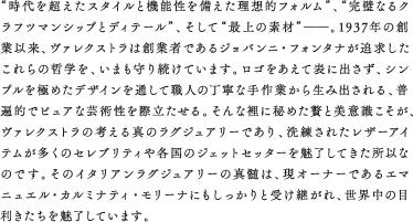 “時代を超えたスタイルと機能性を備えた理想的フォルム”、“完璧なるクラフツマンシップとディテール”、そして“最上の素材”――。1937年の創業以来、ヴァレクストラは創業者であるジョバンニ・フォンタナが追求したこれらの哲学を、いまも守り続けています。ロゴをあえて表に出さず、シンプルを極めたデザインを通して職人の丁寧な手作業から生み出される、普遍的でピュアな芸術性を際立たせる。そんな裡に秘めた贅と美意識こそが、ヴァレクストラの考える真のラグジュアリーであり、洗練されたレザーアイテムが多くのセレブリティや各国のジェットセッターを魅了してきた所以なのです。そのイタリアンラグジュアリーの真髄は、現オーナーであるエマニュエル・カルミナティ・モリーナにもしっかりと受け継がれ、世界中の目利きたちを魅了しています。