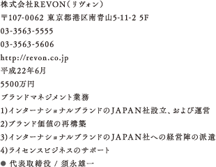 株式会社REVON（リヴォン）、〒107-0062 東京都港区南青山5-11-2 5F、住所、03-3563-5555、03-3563-5606、http://revon.co.jp、平成22年6月、5500万円、ブランドマネジメント業務　1)インターナショナルブランドのＪＡＰＡＮ社設立、および運営　2)ブランド価値の再構築　3)インターナショナルブランドのＪＡＰＡＮ社への経営陣の派遣　4)ライセンスビジネスのサポート、スタッフ