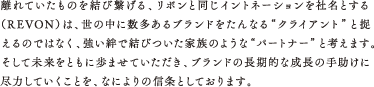 離れていたものを結び繋げる、リボンと同じイントネーションを社名とする（REVON）は、世の中に数多あるブランドをたんなる“クライアント”と捉えるのではなく、強い絆で結びついた家族のような“パートナー”と考えます。そして未来をともに歩ませていただき、ブランドの長期的な成長の手助けに尽力していくことを、なによりの信条としております。