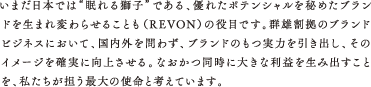 いまだ日本では“眠れる獅子”である、優れたポテンシャルを秘めたブランドを生まれ変わらせることも（REVON）の役目です。群雄割拠のブランドビジネスにおいて、国内外を問わず、ブランドのもつ実力を引き出し、そのイメージを確実に向上させる。なおかつ同時に大きな利益を生み出すことを、私たちが担う最大の使命と考えています。
