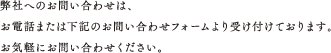 弊社へのお問い合わせは、お電話または下記のお問い合わせフォームより受け付けております。お気軽にお問い合わせください。