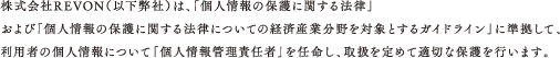 株式会社REVON（以下弊社）は、「個人情報の保護に関する法律」および「個人情報の保護に関する法律についての経済産業分野を対象とするガイドライン」に準拠して、利用者の個人情報について「個人情報管理責任者」を任命し、取扱を定めて適切な保護を行います。