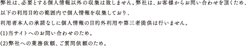 弊社は、必要とする個人情報以外の収集は致しません。弊社は、お客様からお問い合わせを頂くため、以下の利用目的の範囲内で個人情報を収集しており、利用者本人の承諾なしに個人情報の目的外利用や第三者提供は行いません。(1)当サイトへのお問い合わせのため。(2)弊社への業務依頼、ご質問依頼のため。