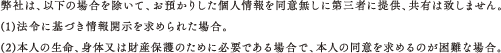 弊社は、以下の場合を除いて、お預かりした個人情報を同意無しに第三者に提供、共有は致しません。(1)法令に基づき情報開示を求められた場合。(2)本人の生命、身体又は財産保護のために必要である場合で、本人の同意を求めるのが困難な場合。